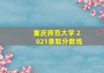 重庆师范大学 2021录取分数线